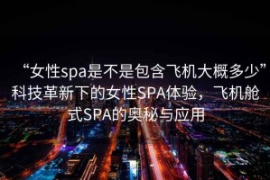 “女性spa是不是包含飛機(jī)大概多少”科技革新下的女性SPA體驗(yàn)，飛機(jī)艙式SPA的奧秘與應(yīng)用
