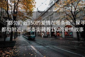 “都勻附近150的愛情在哪條街”探尋都勻附近，哪條街藏著150的愛情故事？