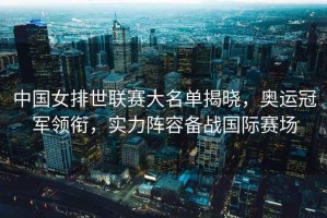 中國女排世聯(lián)賽大名單揭曉，奧運冠軍領(lǐng)銜，實力陣容備戰(zhàn)國際賽場