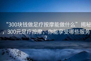 “300塊錢做足療按摩能做什么”揭秘，300元足療按摩，你能享受哪些服務(wù)？