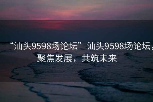 “汕頭9598場論壇”汕頭9598場論壇，聚焦發(fā)展，共筑未來
