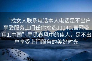 “找女人聯(lián)系電話本人電話足不出戶享受服務(wù)上門(mén)任你挑選1114d.官網(wǎng)備用1.中國(guó)”尋覓春風(fēng)中的佳人，足不出戶享受上門(mén)服務(wù)的美好時(shí)光