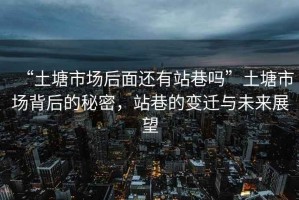 “土塘市場(chǎng)后面還有站巷嗎”土塘市場(chǎng)背后的秘密，站巷的變遷與未來(lái)展望