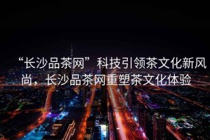 “長沙品茶網”科技引領茶文化新風尚，長沙品茶網重塑茶文化體驗
