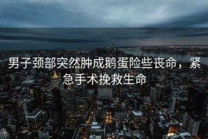 男子頸部突然腫成鵝蛋險(xiǎn)些喪命，緊急手術(shù)挽救生命