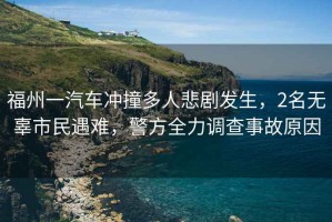 福州一汽車沖撞多人悲劇發(fā)生，2名無辜市民遇難，警方全力調(diào)查事故原因