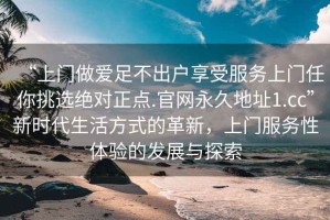 “上門做愛足不出戶享受服務(wù)上門任你挑選絕對正點(diǎn).官網(wǎng)永久地址1.cc”新時(shí)代生活方式的革新，上門服務(wù)性體驗(yàn)的發(fā)展與探索
