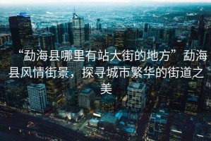 “勐海縣哪里有站大街的地方”勐?？h風(fēng)情街景，探尋城市繁華的街道之美