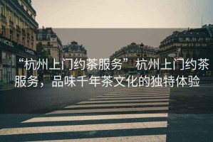 “杭州上門約茶服務(wù)”杭州上門約茶服務(wù)，品味千年茶文化的獨特體驗