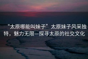“太原哪能叫妹子”太原妹子風(fēng)采獨特，魅力無限—探尋太原的社交文化
