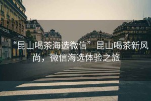 “昆山喝茶海選微信”昆山喝茶新風(fēng)尚，微信海選體驗(yàn)之旅