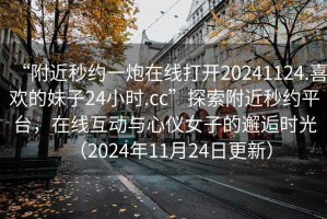 “附近秒約一炮在線打開(kāi)20241124.喜歡的妹子24小時(shí).cc”探索附近秒約平臺(tái)，在線互動(dòng)與心儀女子的邂逅時(shí)光（2024年11月24日更新）