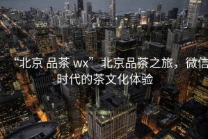 “北京 品茶 wx”北京品茶之旅，微信時代的茶文化體驗