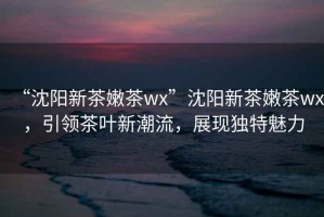 “沈陽新茶嫩茶wx”沈陽新茶嫩茶wx，引領(lǐng)茶葉新潮流，展現(xiàn)獨(dú)特魅力