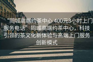 “同城高端約茶中心 400元3小時上門服務(wù)電話”同城高端約茶中心，科技引領(lǐng)的茶文化新體驗與高端上門服務(wù)創(chuàng)新模式