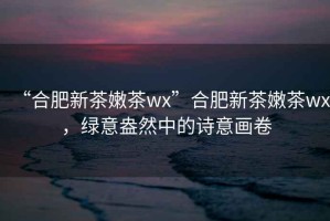 “合肥新茶嫩茶wx”合肥新茶嫩茶wx，綠意盎然中的詩意畫卷