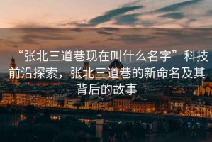 “張北三道巷現(xiàn)在叫什么名字”科技前沿探索，張北三道巷的新命名及其背后的故事
