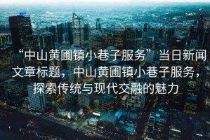 “中山黃圃鎮(zhèn)小巷子服務(wù)”當(dāng)日新聞文章標(biāo)題，中山黃圃鎮(zhèn)小巷子服務(wù)，探索傳統(tǒng)與現(xiàn)代交融的魅力