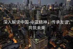 深入解讀中國-中亞精神，傳承友誼，共筑未來