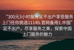 “300元3小時(shí)服務(wù)足不出戶享受服務(wù)上門任你挑選1114b.官網(wǎng)備用1.中國”足不出戶，盡享服務(wù)之美，探索中國上門服務(wù)的魅力