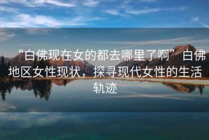 “白佛現(xiàn)在女的都去哪里了啊”白佛地區(qū)女性現(xiàn)狀，探尋現(xiàn)代女性的生活軌跡