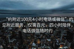 “約附近100元4小時電話或微信”約見附近服務(wù)，僅需百元，四小時陪伴，電話微信隨時約