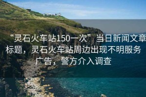 “靈石火車站150一次”當(dāng)日新聞文章標(biāo)題，靈石火車站周邊出現(xiàn)不明服務(wù)廣告，警方介入調(diào)查