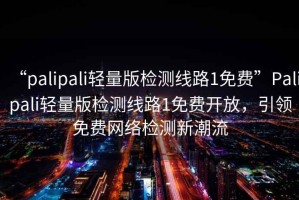 “palipali輕量版檢測線路1免費”Palipali輕量版檢測線路1免費開放，引領(lǐng)免費網(wǎng)絡(luò)檢測新潮流