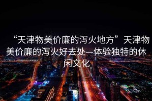 “天津物美價廉的瀉火地方”天津物美價廉的瀉火好去處—體驗獨特的休閑文化