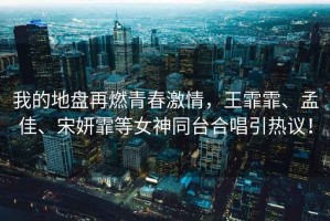我的地盤再燃青春激情，王霏霏、孟佳、宋妍霏等女神同臺合唱引熱議！