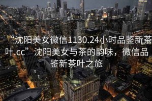 “沈陽美女微信1130.24小時品鑒新茶葉.cc”沈陽美女與茶的韻味，微信品鑒新茶葉之旅