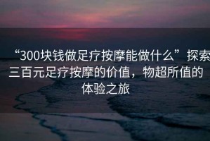 “300塊錢做足療按摩能做什么”探索三百元足療按摩的價值，物超所值的體驗之旅
