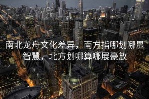 南北龍舟文化差異，南方指哪劃哪顯智慧，北方劃哪算哪展豪放