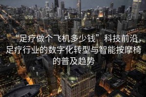 “足療做個飛機多少錢”科技前沿，足療行業(yè)的數(shù)字化轉(zhuǎn)型與智能按摩椅的普及趨勢