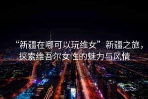 “新疆在哪可以玩維女”新疆之旅，探索維吾爾女性的魅力與風(fēng)情