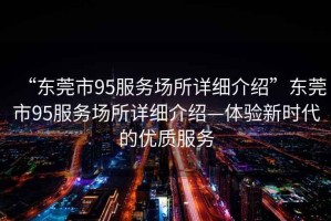 “東莞市95服務(wù)場所詳細(xì)介紹”東莞市95服務(wù)場所詳細(xì)介紹—體驗(yàn)新時代的優(yōu)質(zhì)服務(wù)