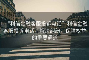 “利信金融客服投訴電話”利信金融客服投訴電話，解決糾紛，保障權益的重要通道