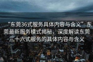 “東莞36式服務具體內容與含義”東莞最新服務模式揭秘，深度解讀東莞三十六式服務的具體內容與含義