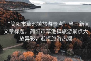 “簡(jiǎn)陽(yáng)市草池鎮(zhèn)旅游景點(diǎn)”當(dāng)日新聞文章標(biāo)題，簡(jiǎn)陽(yáng)市草池鎮(zhèn)旅游景點(diǎn)大放異彩，迎接旅游熱潮