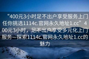 “400元3小時(shí)足不出戶享受服務(wù)上門任你挑選1114c.官網(wǎng)永久地址1.cc”400元3小時(shí)，足不出戶享受多元化上門服務(wù)—探索1114c.官網(wǎng)永久地址1.cc的魅力