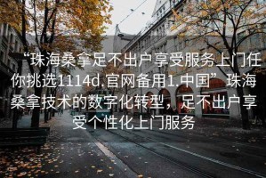 “珠海桑拿足不出戶享受服務(wù)上門任你挑選1114d.官網(wǎng)備用1.中國(guó)”珠海桑拿技術(shù)的數(shù)字化轉(zhuǎn)型，足不出戶享受個(gè)性化上門服務(wù)