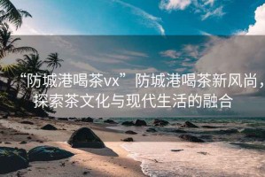 “防城港喝茶vx”防城港喝茶新風(fēng)尚，探索茶文化與現(xiàn)代生活的融合