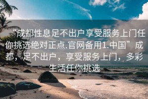 “成都性息足不出戶享受服務(wù)上門任你挑選絕對正點.官網(wǎng)備用1.中國”成都，足不出戶，享受服務(wù)上門，多彩生活任你挑選
