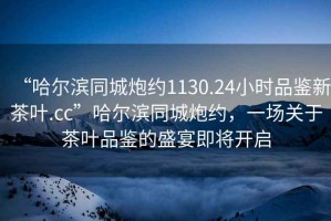 “哈爾濱同城炮約1130.24小時(shí)品鑒新茶葉.cc”哈爾濱同城炮約，一場(chǎng)關(guān)于茶葉品鑒的盛宴即將開(kāi)啟