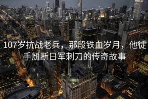 107歲抗戰(zhàn)老兵，那段鐵血?dú)q月，他徒手掰斷日軍刺刀的傳奇故事
