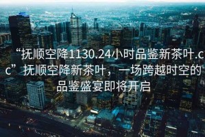 “撫順空降1130.24小時品鑒新茶葉.cc”撫順空降新茶葉，一場跨越時空的品鑒盛宴即將開啟