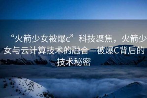 “火箭少女被爆c”科技聚焦，火箭少女與云計(jì)算技術(shù)的融合—被爆C背后的技術(shù)秘密