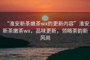 “淮安新茶嫩茶wx的更新內(nèi)容”淮安新茶嫩茶wx，品味更新，領(lǐng)略茶韻新風(fēng)尚