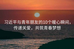 習(xí)近平與青年朋友的10個(gè)暖心瞬間，傳遞關(guān)愛(ài)，共筑青春夢(mèng)想