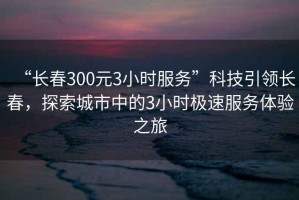 “長春300元3小時服務”科技引領長春，探索城市中的3小時極速服務體驗之旅